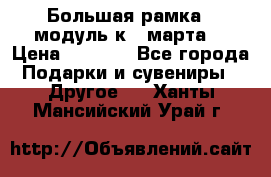 Большая рамка - модуль к 8 марта! › Цена ­ 1 700 - Все города Подарки и сувениры » Другое   . Ханты-Мансийский,Урай г.